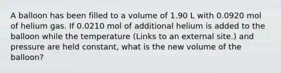 A balloon has been filled to a volume of 1.90 L with 0.0920 mol of helium gas. If 0.0210 mol of additional helium is added to the balloon while the temperature (Links to an external site.) and pressure are held constant, what is the new volume of the balloon?