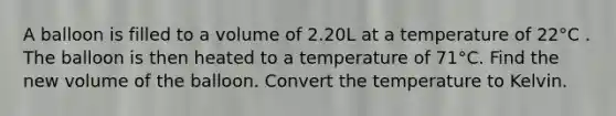 A balloon is filled to a volume of 2.20L at a temperature of 22°C . The balloon is then heated to a temperature of 71°C. Find the new volume of the balloon. Convert the temperature to Kelvin.