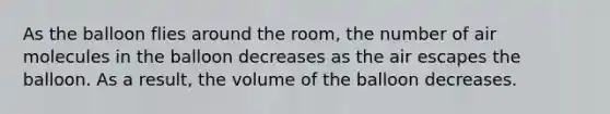 As the balloon flies around the room, the number of air molecules in the balloon decreases as the air escapes the balloon. As a result, the volume of the balloon decreases.