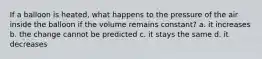 If a balloon is heated, what happens to the pressure of the air inside the balloon if the volume remains constant? a. it increases b. the change cannot be predicted c. it stays the same d. it decreases