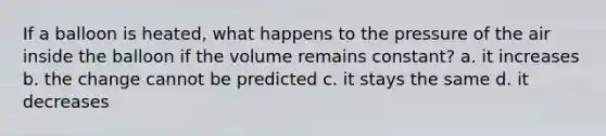 If a balloon is heated, what happens to the pressure of the air inside the balloon if the volume remains constant? a. it increases b. the change cannot be predicted c. it stays the same d. it decreases