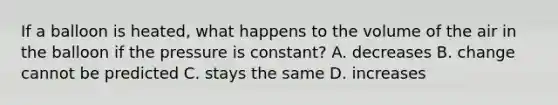 If a balloon is heated, what happens to the volume of the air in the balloon if the pressure is constant? A. decreases B. change cannot be predicted C. stays the same D. increases