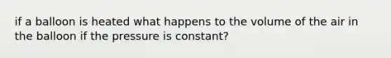 if a balloon is heated what happens to the volume of the air in the balloon if the pressure is constant?