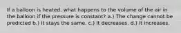 If a balloon is heated, what happens to the volume of the air in the balloon if the pressure is constant? a.) The change cannot be predicted b.) It stays the same. c.) It decreases. d.) It increases.