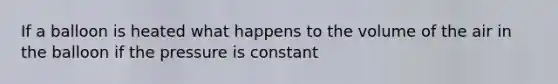 If a balloon is heated what happens to the volume of the air in the balloon if the pressure is constant