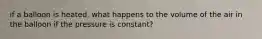 if a balloon is heated, what happens to the volume of the air in the balloon if the pressure is constant?