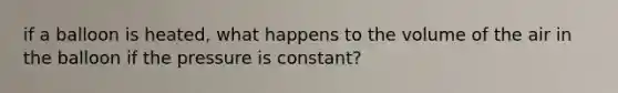 if a balloon is heated, what happens to the volume of the air in the balloon if the pressure is constant?