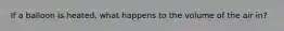 If a balloon is heated, what happens to the volume of the air in?