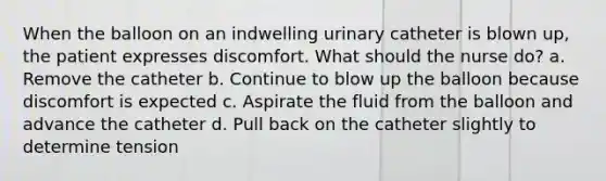 When the balloon on an indwelling urinary catheter is blown up, the patient expresses discomfort. What should the nurse do? a. Remove the catheter b. Continue to blow up the balloon because discomfort is expected c. Aspirate the fluid from the balloon and advance the catheter d. Pull back on the catheter slightly to determine tension