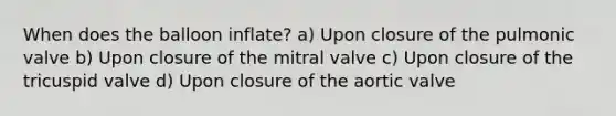 When does the balloon inflate? a) Upon closure of the pulmonic valve b) Upon closure of the mitral valve c) Upon closure of the tricuspid valve d) Upon closure of the aortic valve