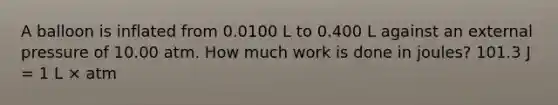 A balloon is inflated from 0.0100 L to 0.400 L against an external pressure of 10.00 atm. How much work is done in joules? 101.3 J = 1 L × atm