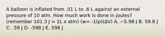 A balloon is inflated from .01 L to .6 L against an external pressure of 10 atm. How much work is done in joules? (remember 101.3 J = 1L x atm) (w= -1(p)(ΔV) A. −5.98 J B. 59.8 J C. .59 J D. -598 J E. 598 J