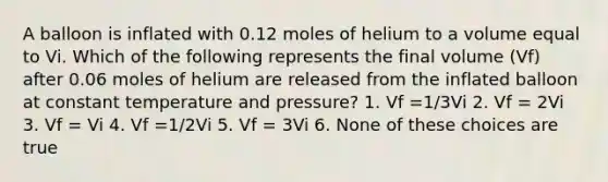 A balloon is inflated with 0.12 moles of helium to a volume equal to Vi. Which of the following represents the final volume (Vf) after 0.06 moles of helium are released from the inflated balloon at constant temperature and pressure? 1. Vf =1/3Vi 2. Vf = 2Vi 3. Vf = Vi 4. Vf =1/2Vi 5. Vf = 3Vi 6. None of these choices are true