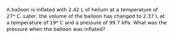 A balloon is inflated with 2.42 L of helium at a temperature of 27* C. Later, the volume of the balloon has changed to 2.37 L at a temperature of 19* C and a pressure of 99.7 kPa. What was the pressure when the balloon was inflated?