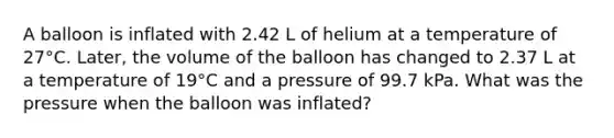 A balloon is inflated with 2.42 L of helium at a temperature of 27°C. Later, the volume of the balloon has changed to 2.37 L at a temperature of 19°C and a pressure of 99.7 kPa. What was the pressure when the balloon was inflated?