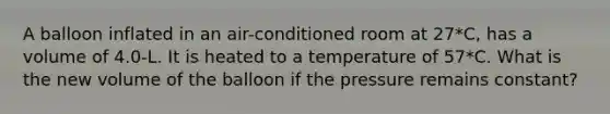 A balloon inflated in an air-conditioned room at 27*C, has a volume of 4.0-L. It is heated to a temperature of 57*C. What is the new volume of the balloon if the pressure remains constant?