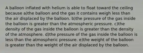 A balloon inflated with helium is able to float toward the ceiling because a)the balloon and the gas it contains weigh less than the air displaced by the balloon. b)the pressure of the gas inside the balloon is greater than the atmospheric pressure. c)the density of the gas inside the balloon is greater than the density of the atmosphere. d)the pressure of the gas inside the balloon is less than the atmospheric pressure. e)the weight of the balloon is greater than the weight of the air displaced by the balloon.