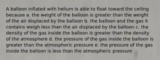 A balloon inflated with helium is able to float toward the ceiling because a. the weight of the balloon is greater than the weight of the air displaced by the balloon b. the balloon and the gas it contains weigh less than the air displaced by the balloon c. the density of the gas inside the balloon is greater than the density of the atmosphere d. the pressure of the gas inside the balloon is greater than the atmospheric pressure e. the pressure of the gas inside the balloon is less than the atmospheric pressure