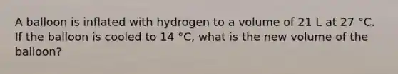 A balloon is inflated with hydrogen to a volume of 21 L at 27 °C. If the balloon is cooled to 14 °C, what is the new volume of the balloon?