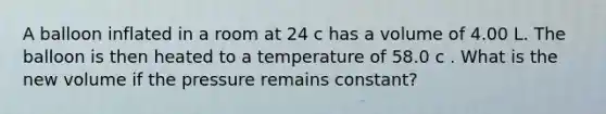 A balloon inflated in a room at 24 c has a volume of 4.00 L. The balloon is then heated to a temperature of 58.0 c . What is the new volume if the pressure remains constant?