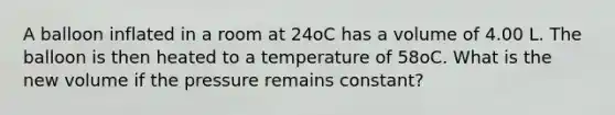 A balloon inflated in a room at 24oC has a volume of 4.00 L. The balloon is then heated to a temperature of 58oC. What is the new volume if the pressure remains constant?