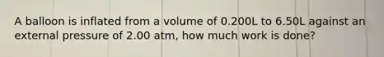 A balloon is inflated from a volume of 0.200L to 6.50L against an external pressure of 2.00 atm, how much work is done?