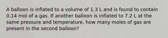 A balloon is inflated to a volume of 1.3 L and is found to contain 0.14 mol of a gas. If another balloon is inflated to 7.2 L at the same pressure and temperature, how many moles of gas are present in the second balloon?