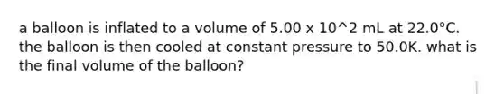 a balloon is inflated to a volume of 5.00 x 10^2 mL at 22.0°C. the balloon is then cooled at constant pressure to 50.0K. what is the final volume of the balloon?