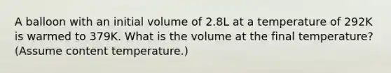 A balloon with an initial volume of 2.8L at a temperature of 292K is warmed to 379K. What is the volume at the final temperature? (Assume content temperature.)