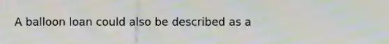 A balloon loan could also be described as a