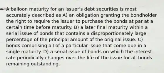 A balloon maturity for an issuer's debt securities is most accurately described as A) an obligation granting the bondholder the right to require the issuer to purchase the bonds at par at a certain time before maturity. B) a later final maturity within a serial issue of bonds that contains a disproportionately large percentage of the principal amount of the original issue. C) bonds comprising all of a particular issue that come due in a single maturity. D) a serial issue of bonds on which the interest rate periodically changes over the life of the issue for all bonds remaining outstanding.