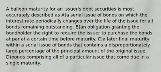 A balloon maturity for an issuer's debt securities is most accurately described as A)a serial issue of bonds on which the interest rate periodically changes over the life of the issue for all bonds remaining outstanding. B)an obligation granting the bondholder the right to require the issuer to purchase the bonds at par at a certain time before maturity. C)a later final maturity within a serial issue of bonds that contains a disproportionately large percentage of the principal amount of the original issue. D)bonds comprising all of a particular issue that come due in a single maturity.