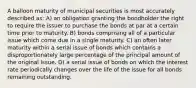 A balloon maturity of municipal securities is most accurately described as: A) an obligation granting the bondholder the right to require the issuer to purchase the bonds at par at a certain time prior to maturity. B) bonds comprising all of a particular issue which come due in a single maturity. C) an often later maturity within a serial issue of bonds which contains a disproportionately large percentage of the principal amount of the original issue. D) a serial issue of bonds on which the interest rate periodically changes over the life of the issue for all bonds remaining outstanding.