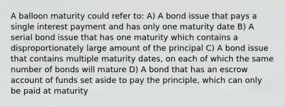 A balloon maturity could refer to: A) A bond issue that pays a single interest payment and has only one maturity date B) A serial bond issue that has one maturity which contains a disproportionately large amount of the principal C) A bond issue that contains multiple maturity dates, on each of which the same number of bonds will mature D) A bond that has an escrow account of funds set aside to pay the principle, which can only be paid at maturity