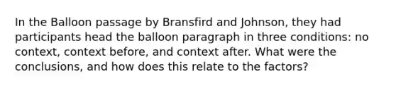 In the Balloon passage by Bransfird and Johnson, they had participants head the balloon paragraph in three conditions: no context, context before, and context after. What were the conclusions, and how does this relate to the factors?