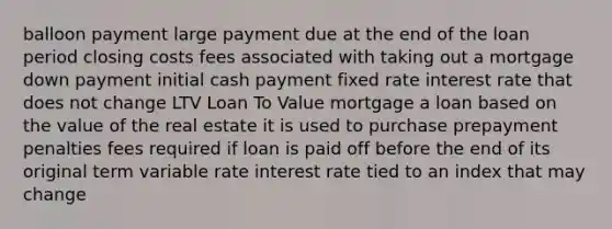 balloon payment large payment due at the end of the loan period closing costs fees associated with taking out a mortgage down payment initial cash payment fixed rate interest rate that does not change LTV Loan To Value mortgage a loan based on the value of the real estate it is used to purchase prepayment penalties fees required if loan is paid off before the end of its original term variable rate interest rate tied to an index that may change