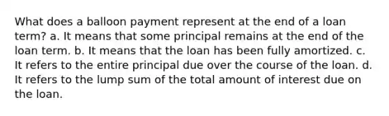 What does a balloon payment represent at the end of a loan term? a. It means that some principal remains at the end of the loan term. b. It means that the loan has been fully amortized. c. It refers to the entire principal due over the course of the loan. d. It refers to the lump sum of the total amount of interest due on the loan.