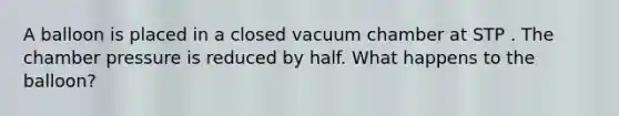 A balloon is placed in a closed vacuum chamber at STP . The chamber pressure is reduced by half. What happens to the balloon?