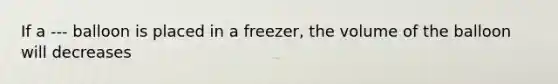 If a --- balloon is placed in a freezer, the volume of the balloon will decreases