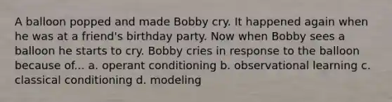 A balloon popped and made Bobby cry. It happened again when he was at a friend's birthday party. Now when Bobby sees a balloon he starts to cry. Bobby cries in response to the balloon because of... a. operant conditioning b. observational learning c. classical conditioning d. modeling