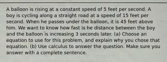 A balloon is rising at a constant speed of 5 feet per second. A boy is cycling along a straight road at a speed of 15 feet per second. When he passes under the balloon, it is 45 feet above him. We want to know how fast is he distance between the boy and the balloon is increasing 3 seconds later. (a) Choose an equation to use for this problem, and explain why you chose that equation. (b) Use calculus to answer the question. Make sure you answer with a complete sentence.