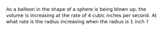 As a balloon in the shape of a sphere is being blown up, the volume is increasing at the rate of 4 cubic inches per second. At what rate is the radius increasing when the radius is 1 inch ?