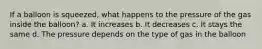 If a balloon is squeezed, what happens to the pressure of the gas inside the balloon? a. It increases b. It decreases c. It stays the same d. The pressure depends on the type of gas in the balloon