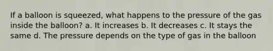 If a balloon is squeezed, what happens to the pressure of the gas inside the balloon? a. It increases b. It decreases c. It stays the same d. The pressure depends on the type of gas in the balloon