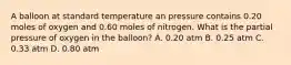 A balloon at standard temperature an pressure contains 0.20 moles of oxygen and 0.60 moles of nitrogen. What is the partial pressure of oxygen in the balloon? A. 0.20 atm B. 0.25 atm C. 0.33 atm D. 0.80 atm