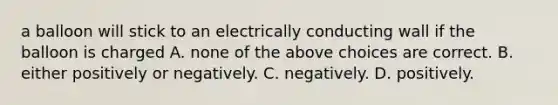 a balloon will stick to an electrically conducting wall if the balloon is charged A. none of the above choices are correct. B. either positively or negatively. C. negatively. D. positively.