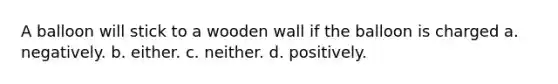 A balloon will stick to a wooden wall if the balloon is charged a. negatively. b. either. c. neither. d. positively.