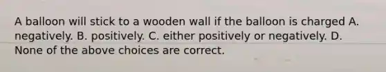 A balloon will stick to a wooden wall if the balloon is charged A. negatively. B. positively. C. either positively or negatively. D. None of the above choices are correct.