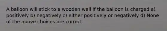 A balloon will stick to a wooden wall if the balloon is charged a) positively b) negatively c) either positively or negatively d) None of the above choices are correct