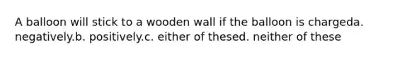 A balloon will stick to a wooden wall if the balloon is chargeda. negatively.b. positively.c. either of thesed. neither of these